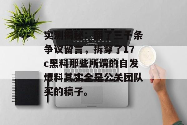 实测揭秘：翻了三千条争议留言，拆穿了17c黑料那些所谓的自发爆料其实全是公关团队买的稿子。