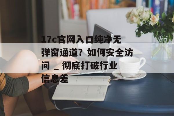 17c官网入口纯净无弹窗通道？如何安全访问 _ 彻底打破行业信息差