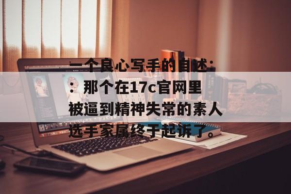 一个良心写手的自述：：那个在17c官网里被逼到精神失常的素人选手家属终于起诉了。