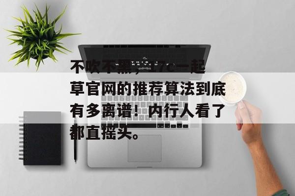 不吹不黑，17c一起草官网的推荐算法到底有多离谱！内行人看了都直摇头。