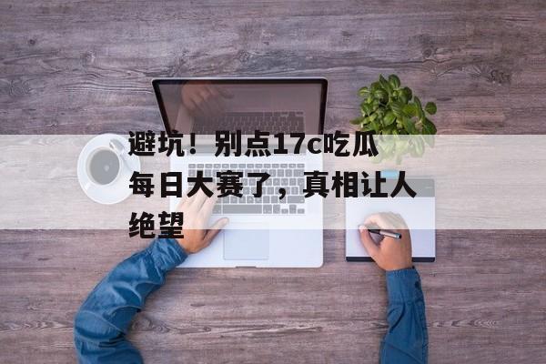 避坑！别点17c吃瓜每日大赛了，真相让人绝望