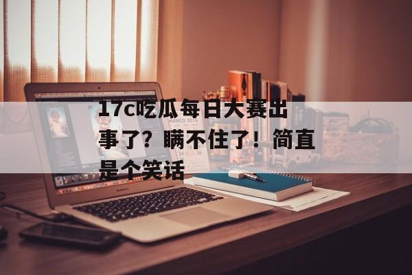 17c吃瓜每日大赛出事了？瞒不住了！简直是个笑话