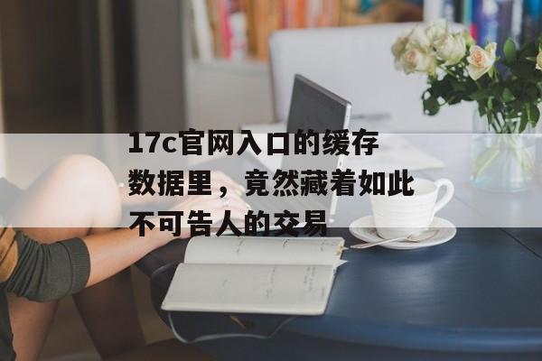 17c官网入口的缓存数据里，竟然藏着如此不可告人的交易