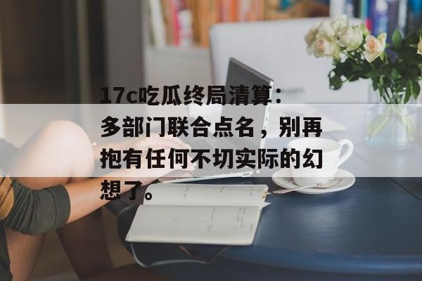 17c吃瓜终局清算：多部门联合点名，别再抱有任何不切实际的幻想了。