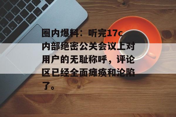 圈内爆料：听完17c内部绝密公关会议上对用户的无耻称呼，评论区已经全面瘫痪和沦陷了。