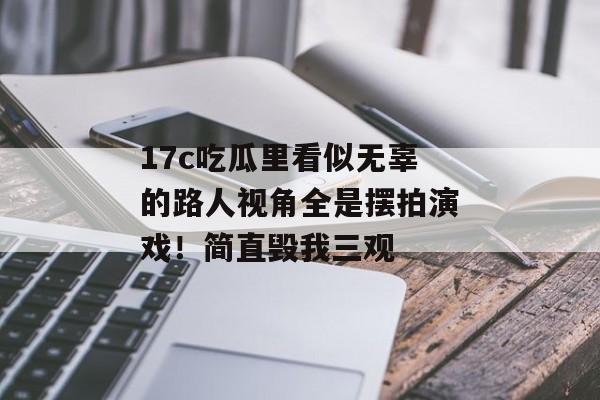 17c吃瓜里看似无辜的路人视角全是摆拍演戏！简直毁我三观