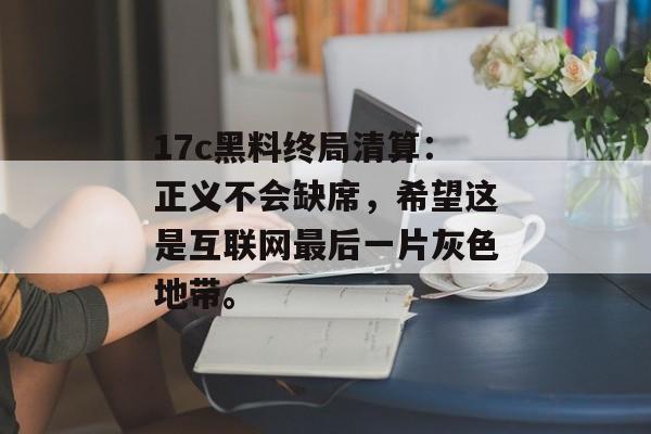 17c黑料终局清算：正义不会缺席，希望这是互联网最后一片灰色地带。