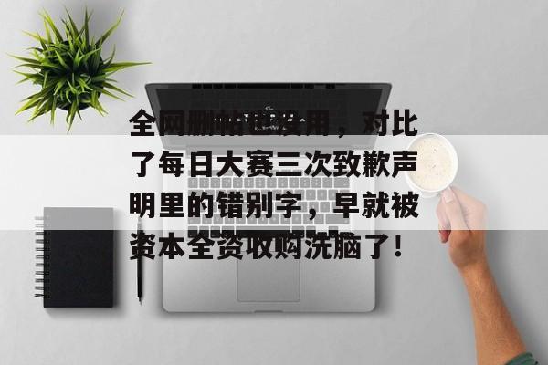 全网删帖也没用，对比了每日大赛三次致歉声明里的错别字，早就被资本全资收购洗脑了！