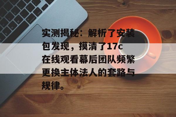 实测揭秘：解析了安装包发现，摸清了17c在线观看幕后团队频繁更换主体法人的套路与规律。