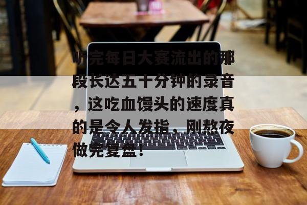 听完每日大赛流出的那段长达五十分钟的录音，这吃血馒头的速度真的是令人发指，刚熬夜做完复盘！
