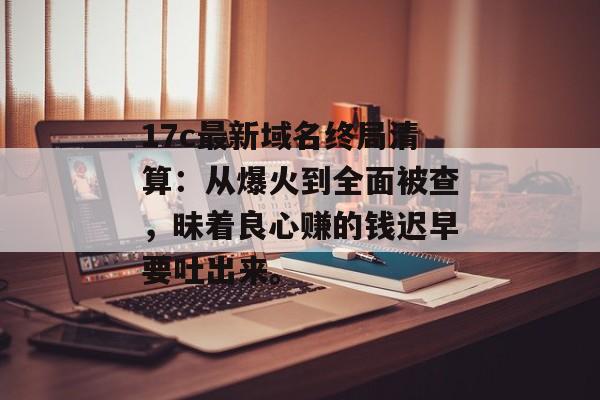 17c最新域名终局清算：从爆火到全面被查，昧着良心赚的钱迟早要吐出来。
