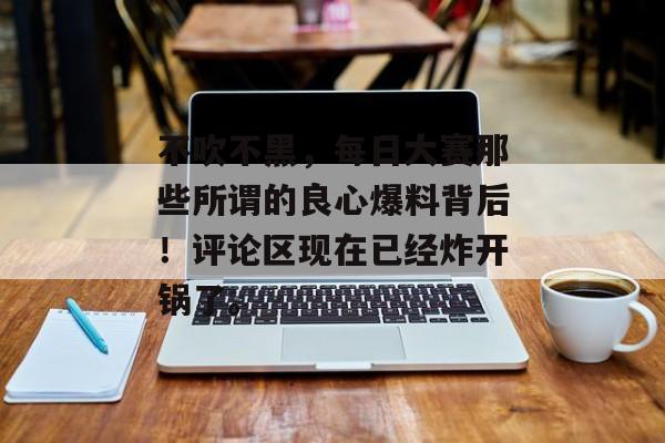 不吹不黑，每日大赛那些所谓的良心爆料背后！评论区现在已经炸开锅了。