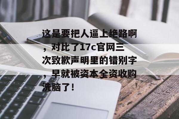 这是要把人逼上绝路啊，对比了17c官网三次致歉声明里的错别字，早就被资本全资收购洗脑了！
