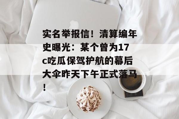 实名举报信！清算编年史曝光：某个曾为17c吃瓜保驾护航的幕后大伞昨天下午正式落马！
