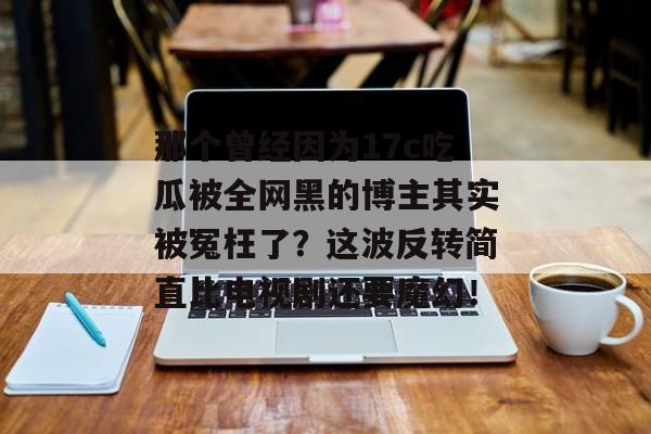 那个曾经因为17c吃瓜被全网黑的博主其实被冤枉了？这波反转简直比电视剧还要魔幻！