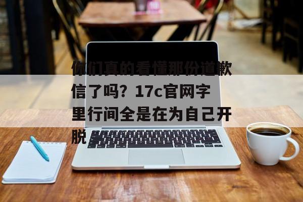 你们真的看懂那份道歉信了吗？17c官网字里行间全是在为自己开脱