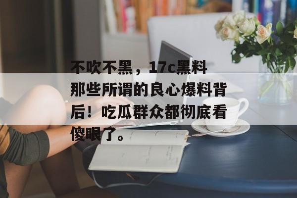 不吹不黑，17c黑料那些所谓的良心爆料背后！吃瓜群众都彻底看傻眼了。