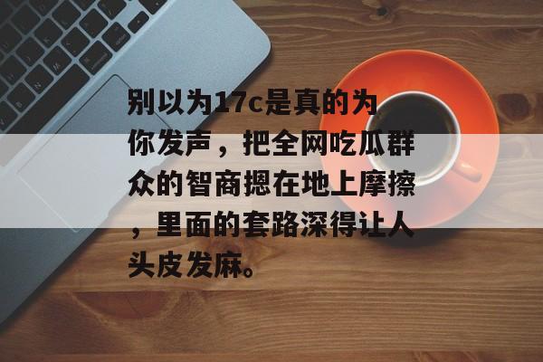 别以为17c是真的为你发声，把全网吃瓜群众的智商摁在地上摩擦，里面的套路深得让人头皮发麻。