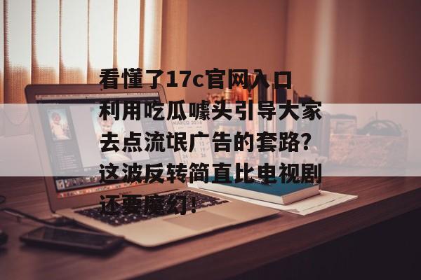 看懂了17c官网入口利用吃瓜噱头引导大家去点流氓广告的套路？这波反转简直比电视剧还要魔幻！