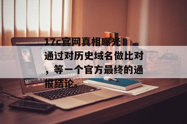 17c官网真相曝光：通过对历史域名做比对，等一个官方最终的通报结论。