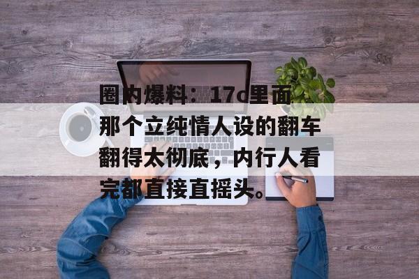 圈内爆料：17c里面那个立纯情人设的翻车翻得太彻底，内行人看完都直接直摇头。